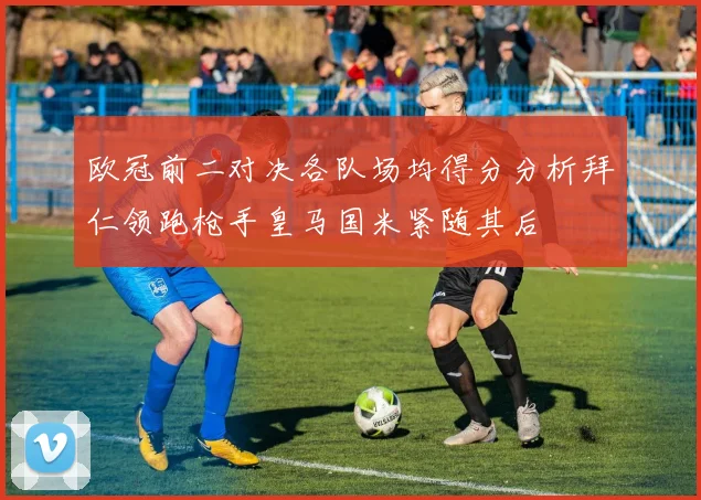 欧冠前二对决各队场均得分分析拜仁领跑枪手皇马国米紧随其后