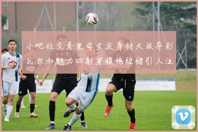 小吧社交秀里奇女友身材大放异彩瓦尔加魅力四射穿旗袍短裙引人注目