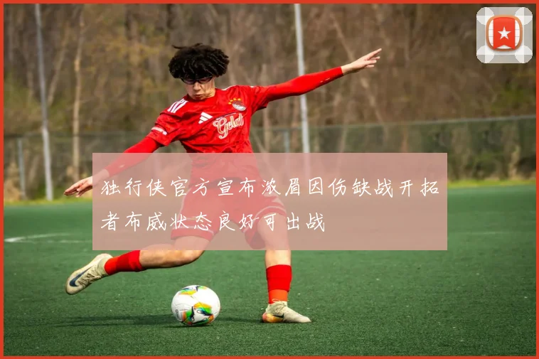 独行侠官方宣布浓眉因伤缺战开拓者布威状态良好可出战