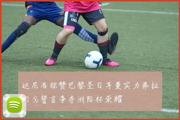 达尼洛称赞巴黎圣日耳曼实力弗拉门戈誓言争夺洲际杯荣耀