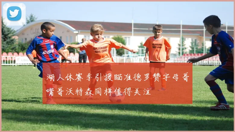 湖人休赛季引援瞄准德罗赞字母哥嘴哥沃特森同样值得关注