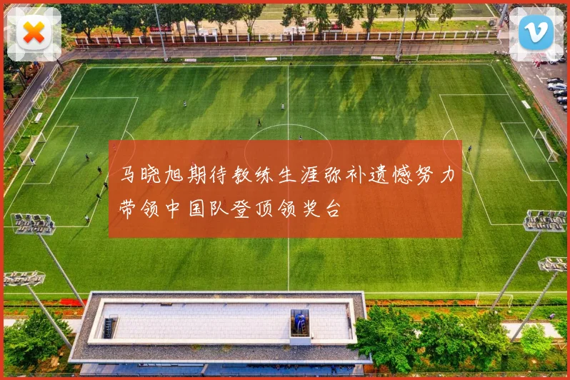 马晓旭期待教练生涯弥补遗憾努力带领中国队登顶领奖台