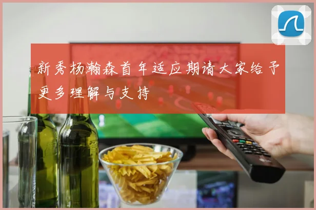 新秀杨瀚森首年适应期请大家给予更多理解与支持