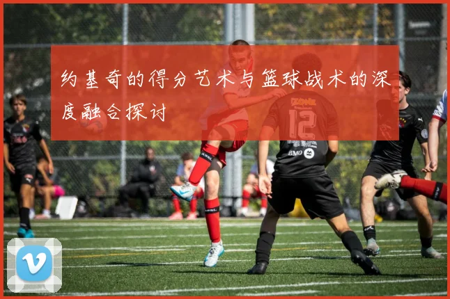 约基奇的得分艺术与篮球战术的深度融合探讨