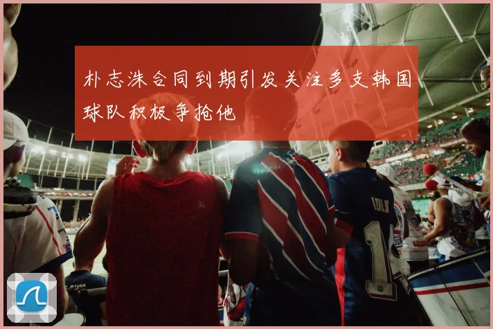 朴志洙合同到期引发关注多支韩国球队积极争抢他