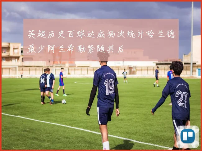英超历史百球达成场次统计哈兰德最少阿兰希勒紧随其后