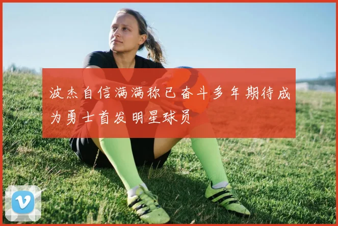 波杰自信满满称已奋斗多年期待成为勇士首发明星球员