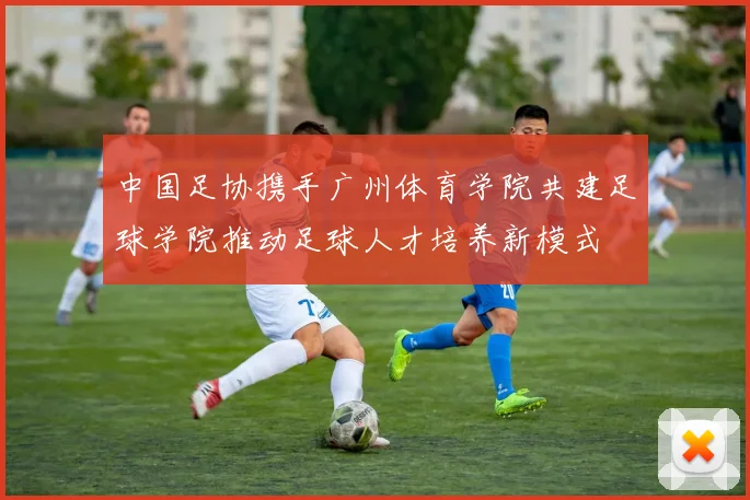 中国足协携手广州体育学院共建足球学院推动足球人才培养新模式