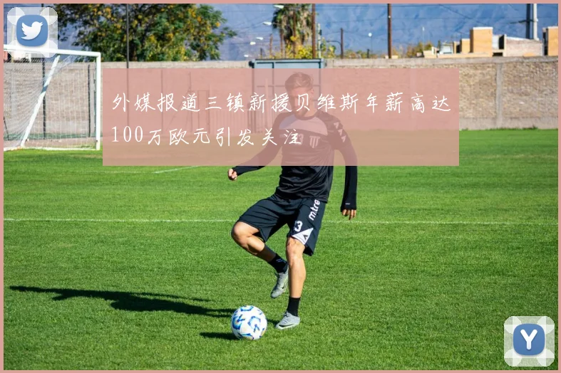 外媒报道三镇新援贝维斯年薪高达100万欧元引发关注