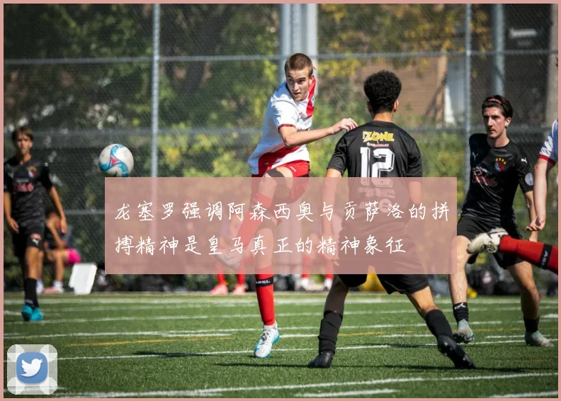 龙塞罗强调阿森西奥与贡萨洛的拼搏精神是皇马真正的精神象征