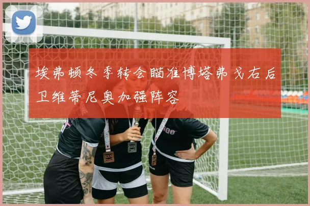 埃弗顿冬季转会瞄准博塔弗戈右后卫维蒂尼奥加强阵容
