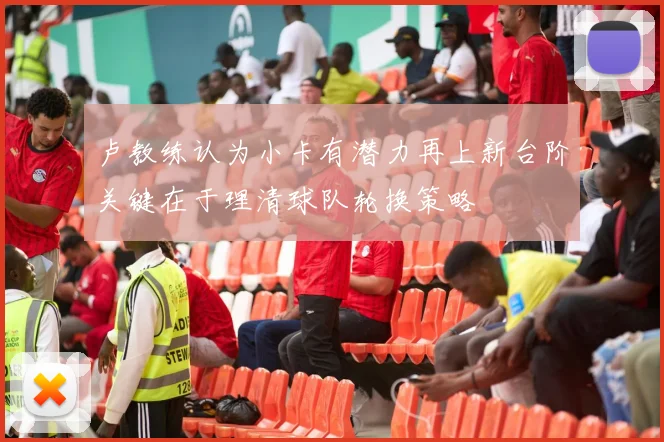 卢教练认为小卡有潜力再上新台阶关键在于理清球队轮换策略