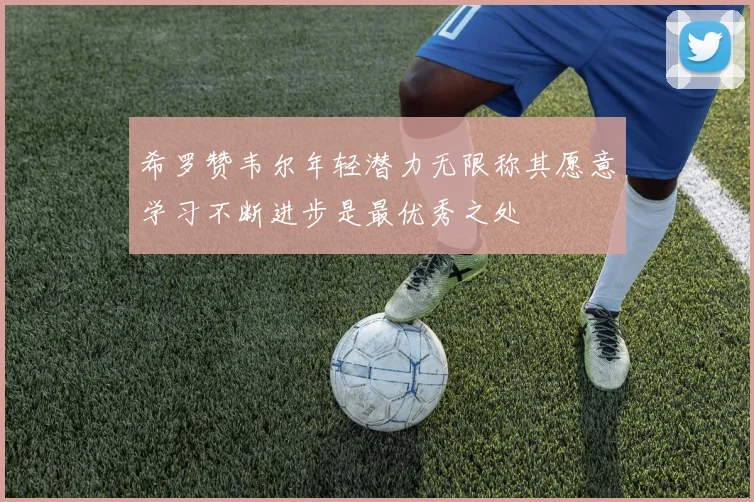 希罗赞韦尔年轻潜力无限称其愿意学习不断进步是最优秀之处