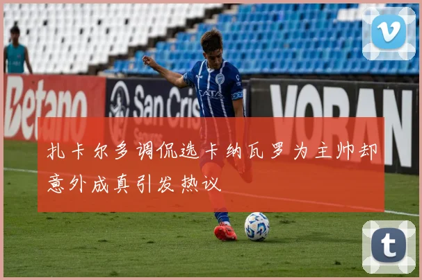 扎卡尔多调侃选卡纳瓦罗为主帅却意外成真引发热议