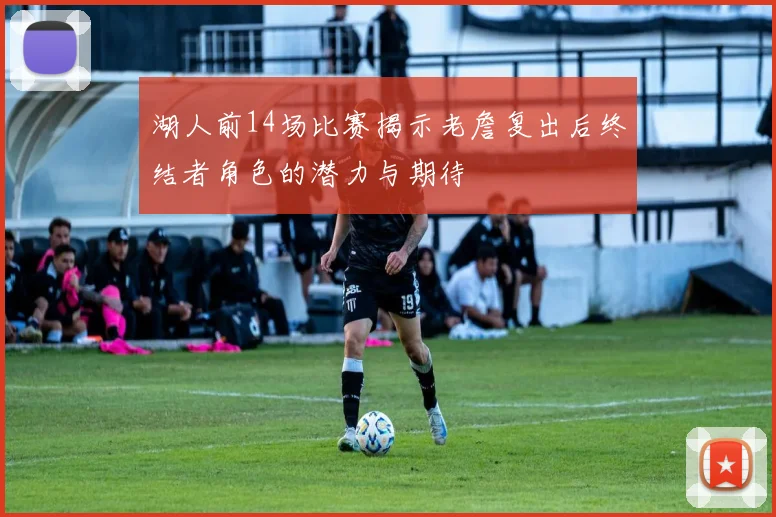 湖人前14场比赛揭示老詹复出后终结者角色的潜力与期待