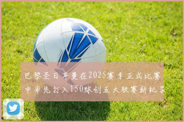 巴黎圣日耳曼在2025赛季正式比赛中率先打入150球创五大联赛新纪录