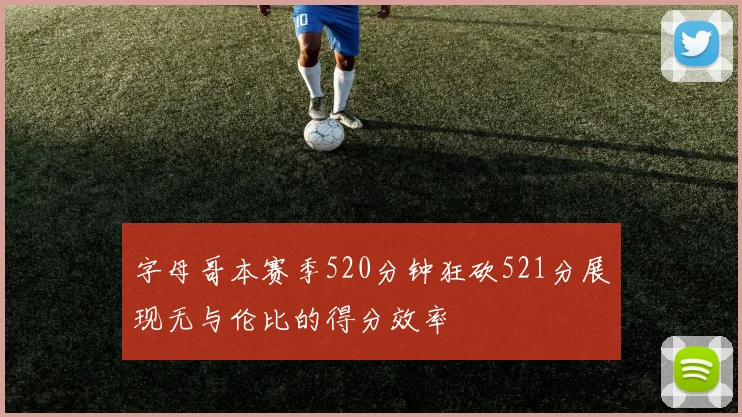 字母哥本赛季520分钟狂砍521分展现无与伦比的得分效率