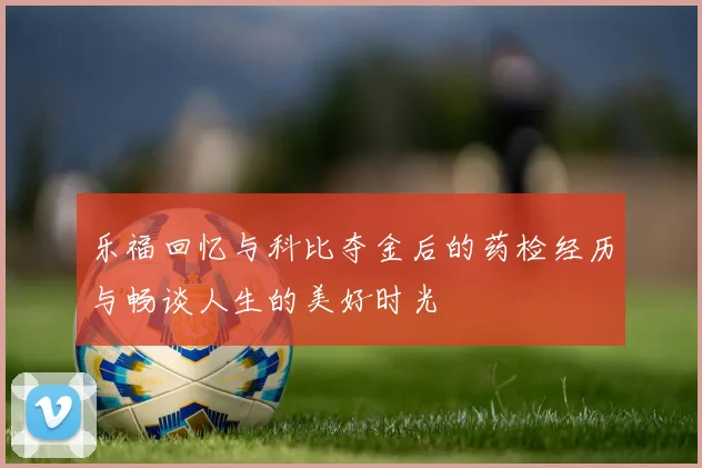 乐福回忆与科比夺金后的药检经历与畅谈人生的美好时光