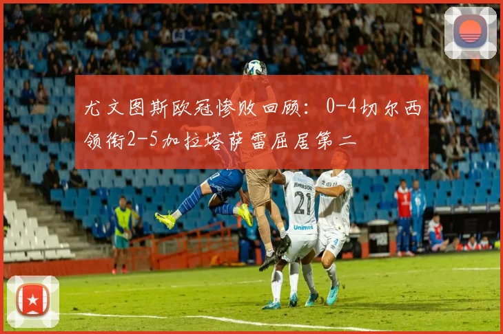 尤文图斯欧冠惨败回顾：0-4切尔西领衔2-5加拉塔萨雷屈居第二