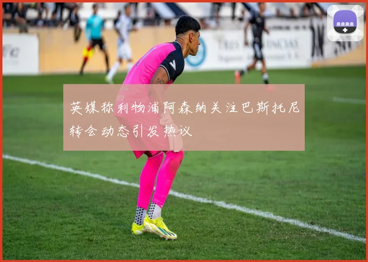 英媒称利物浦阿森纳关注巴斯托尼转会动态引发热议