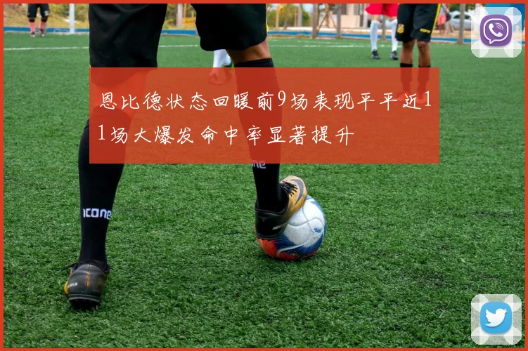恩比德状态回暖前9场表现平平近11场大爆发命中率显著提升