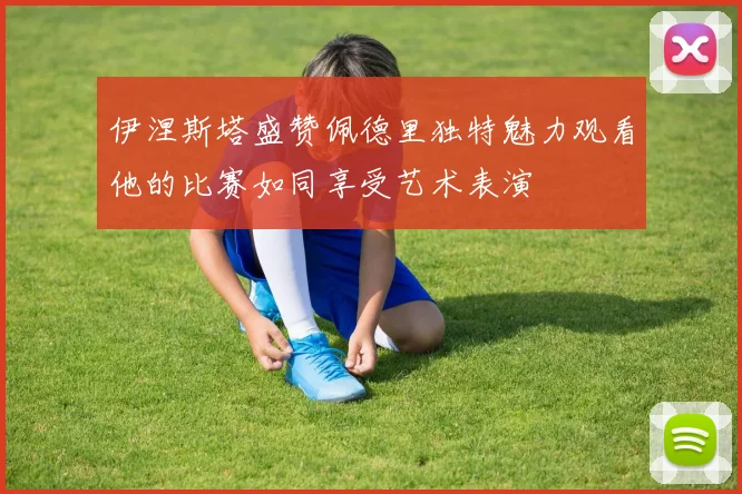 伊涅斯塔盛赞佩德里独特魅力观看他的比赛如同享受艺术表演